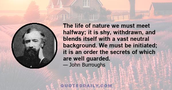 The life of nature we must meet halfway; it is shy, withdrawn, and blends itself with a vast neutral background. We must be initiated; it is an order the secrets of which are well guarded.