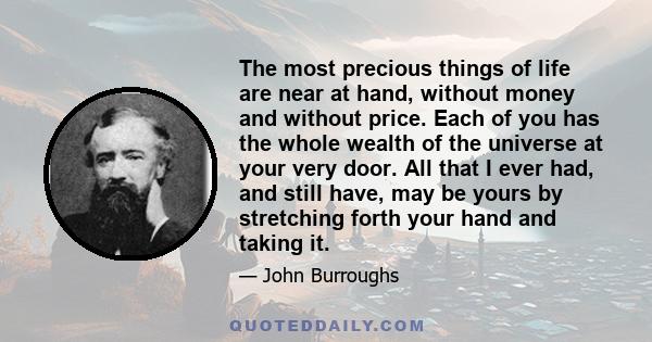 The most precious things of life are near at hand, without money and without price. Each of you has the whole wealth of the universe at your very door. All that I ever had, and still have, may be yours by stretching