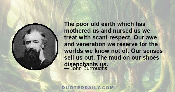 The poor old earth which has mothered us and nursed us we treat with scant respect. Our awe and veneration we reserve for the worlds we know not of. Our senses sell us out. The mud on our shoes disenchants us.