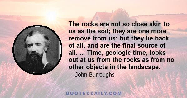 The rocks are not so close akin to us as the soil; they are one more remove from us; but they lie back of all, and are the final source of all. ... Time, geologic time, looks out at us from the rocks as from no other