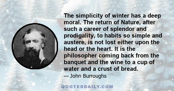 The simplicity of winter has a deep moral. The return of Nature, after such a career of splendor and prodigality, to habits so simple and austere, is not lost either upon the head or the heart. It is the philosopher