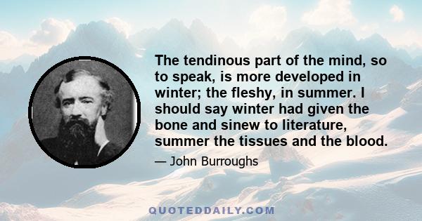 The tendinous part of the mind, so to speak, is more developed in winter; the fleshy, in summer. I should say winter had given the bone and sinew to literature, summer the tissues and the blood.