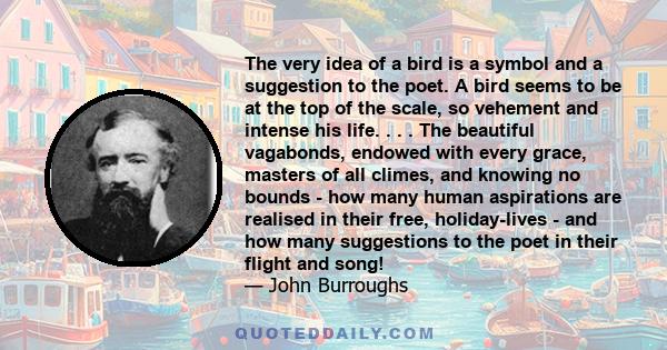 The very idea of a bird is a symbol and a suggestion to the poet. A bird seems to be at the top of the scale, so vehement and intense his life. . . . The beautiful vagabonds, endowed with every grace, masters of all