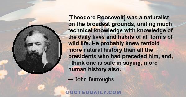 [Theodore Roosevelt] was a naturalist on the broadest grounds, uniting much technical knowledge with knowledge of the daily lives and habits of all forms of wild life. He probably knew tenfold more natural history than