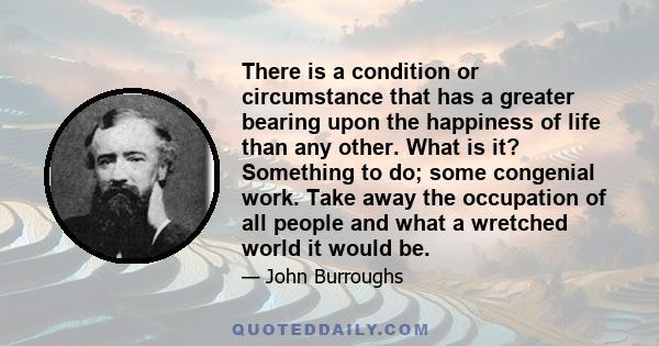 There is a condition or circumstance that has a greater bearing upon the happiness of life than any other. What is it? Something to do; some congenial work. Take away the occupation of all people and what a wretched