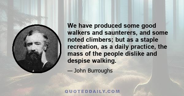 We have produced some good walkers and saunterers, and some noted climbers; but as a staple recreation, as a daily practice, the mass of the people dislike and despise walking.