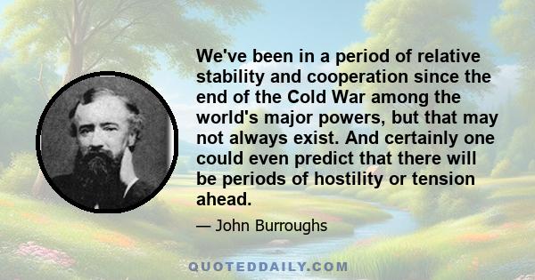 We've been in a period of relative stability and cooperation since the end of the Cold War among the world's major powers, but that may not always exist. And certainly one could even predict that there will be periods