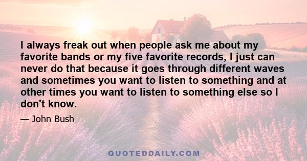 I always freak out when people ask me about my favorite bands or my five favorite records, I just can never do that because it goes through different waves and sometimes you want to listen to something and at other