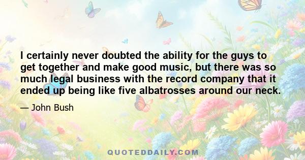 I certainly never doubted the ability for the guys to get together and make good music, but there was so much legal business with the record company that it ended up being like five albatrosses around our neck.