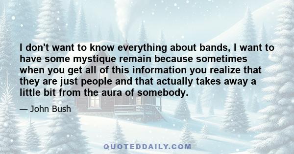 I don't want to know everything about bands, I want to have some mystique remain because sometimes when you get all of this information you realize that they are just people and that actually takes away a little bit