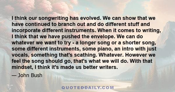 I think our songwriting has evolved. We can show that we have continued to branch out and do different stuff and incorporate different instruments. When it comes to writing, I think that we have pushed the envelope. We