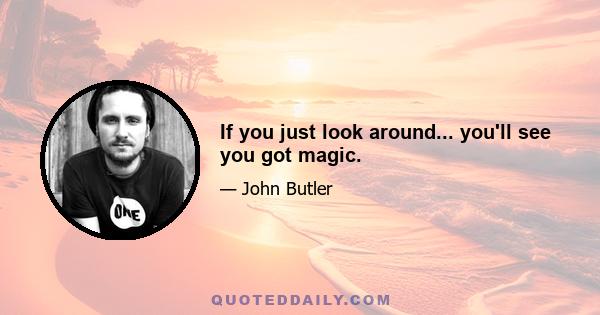 If you just look around... you'll see you got magic.