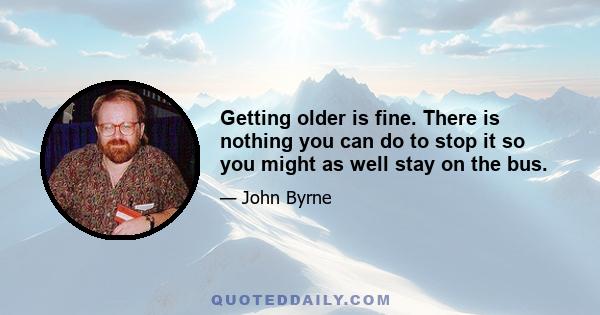 Getting older is fine. There is nothing you can do to stop it so you might as well stay on the bus.