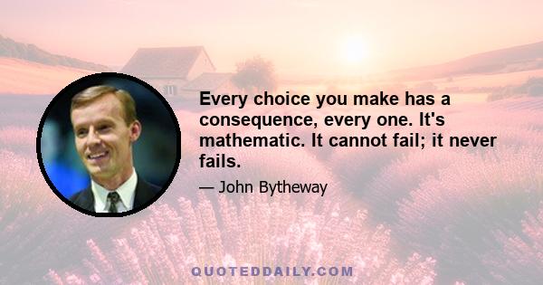 Every choice you make has a consequence, every one. It's mathematic. It cannot fail; it never fails.