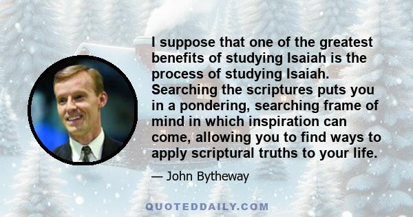 I suppose that one of the greatest benefits of studying Isaiah is the process of studying Isaiah. Searching the scriptures puts you in a pondering, searching frame of mind in which inspiration can come, allowing you to