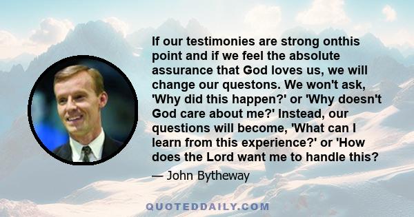 If our testimonies are strong onthis point and if we feel the absolute assurance that God loves us, we will change our questons. We won't ask, 'Why did this happen?' or 'Why doesn't God care about me?' Instead, our