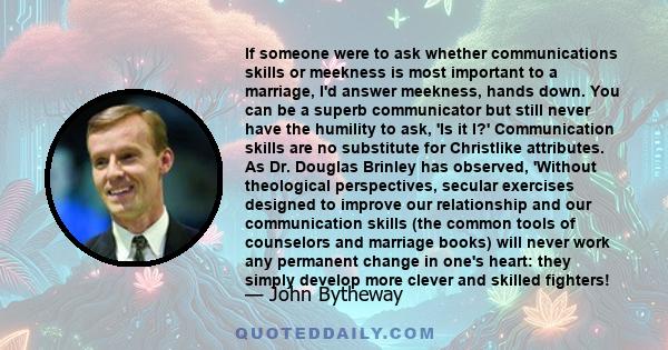 If someone were to ask whether communications skills or meekness is most important to a marriage, I'd answer meekness, hands down. You can be a superb communicator but still never have the humility to ask, 'Is it I?'