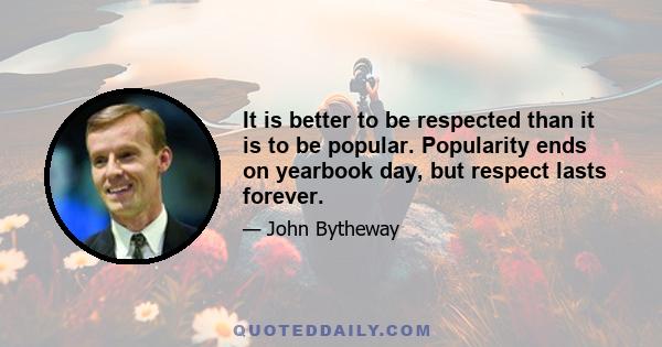 It is better to be respected than it is to be popular. Popularity ends on yearbook day, but respect lasts forever.