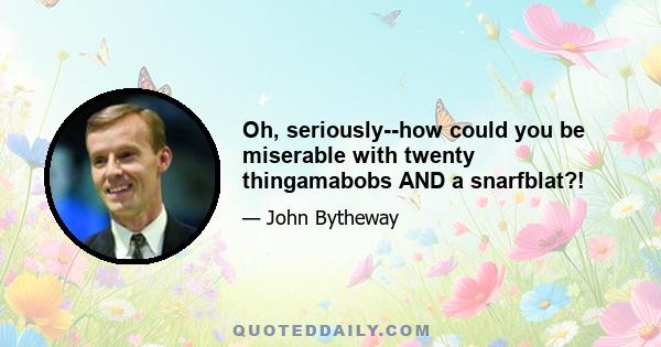 Oh, seriously--how could you be miserable with twenty thingamabobs AND a snarfblat?!