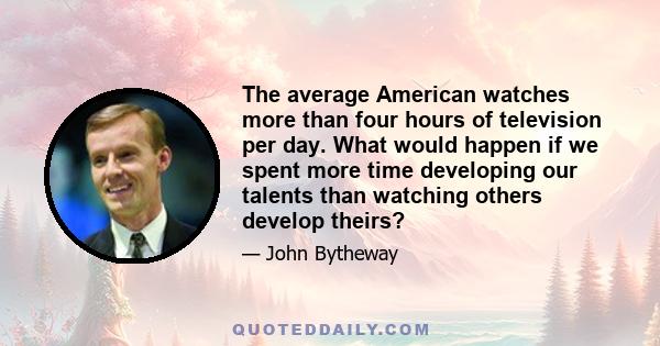 The average American watches more than four hours of television per day. What would happen if we spent more time developing our talents than watching others develop theirs?