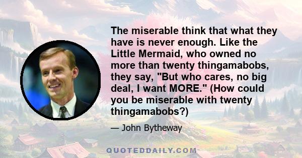 The miserable think that what they have is never enough. Like the Little Mermaid, who owned no more than twenty thingamabobs, they say, But who cares, no big deal, I want MORE. (How could you be miserable with twenty