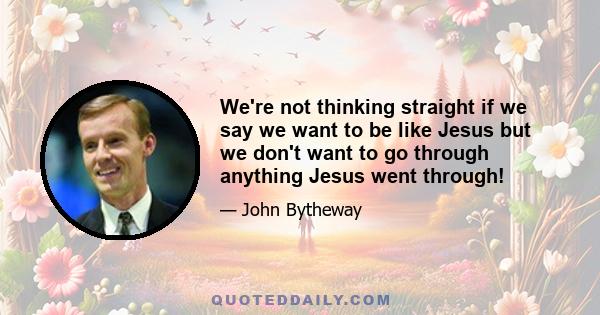 We're not thinking straight if we say we want to be like Jesus but we don't want to go through anything Jesus went through!