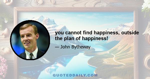 you cannot find happiness, outside the plan of happiness!