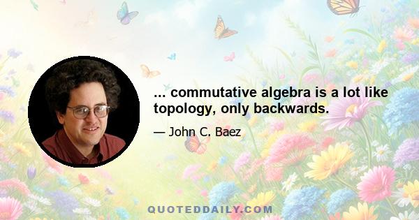 ... commutative algebra is a lot like topology, only backwards.