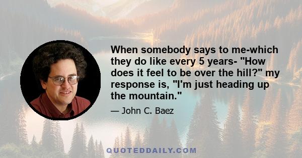 When somebody says to me-which they do like every 5 years- How does it feel to be over the hill? my response is, I'm just heading up the mountain.