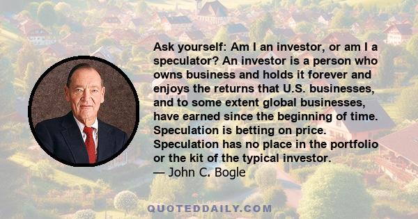 Ask yourself: Am I an investor, or am I a speculator? An investor is a person who owns business and holds it forever and enjoys the returns that U.S. businesses, and to some extent global businesses, have earned since