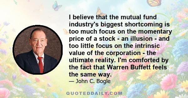 I believe that the mutual fund industry's biggest shortcoming is too much focus on the momentary price of a stock - an illusion - and too little focus on the intrinsic value of the corporation - the ultimate reality.