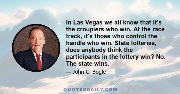 In Las Vegas we all know that it's the croupiers who win. At the race track, it's those who control the handle who win. State lotteries, does anybody think the participants in the lottery win? No. The state wins.