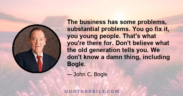 The business has some problems, substantial problems. You go fix it, you young people. That's what you're there for. Don't believe what the old generation tells you. We don't know a damn thing, including Bogle.