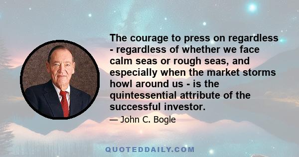 The courage to press on regardless - regardless of whether we face calm seas or rough seas, and especially when the market storms howl around us - is the quintessential attribute of the successful investor.