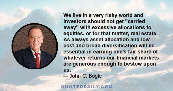 We live in a very risky world and investors should not get carried away with excessive allocations to equities, or for that matter, real estate. As always asset allocation and low cost and broad diversification will be