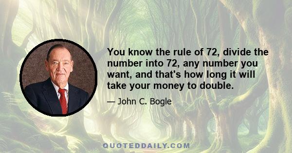 You know the rule of 72, divide the number into 72, any number you want, and that's how long it will take your money to double.