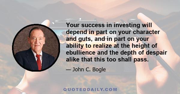 Your success in investing will depend in part on your character and guts, and in part on your ability to realize at the height of ebullience and the depth of despair alike that this too shall pass.