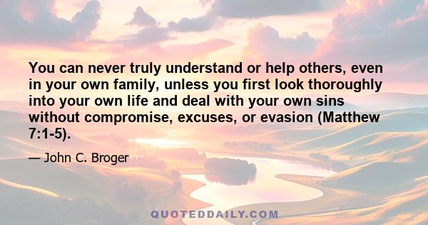 You can never truly understand or help others, even in your own family, unless you first look thoroughly into your own life and deal with your own sins without compromise, excuses, or evasion (Matthew 7:1-5).