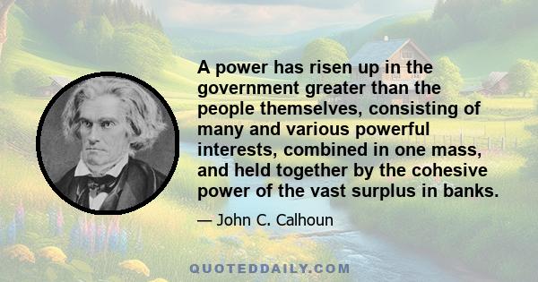 A power has risen up in the government greater than the people themselves, consisting of many and various powerful interests, combined in one mass, and held together by the cohesive power of the vast surplus in banks.