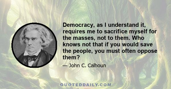 Democracy, as I understand it, requires me to sacrifice myself for the masses, not to them. Who knows not that if you would save the people, you must often oppose them?