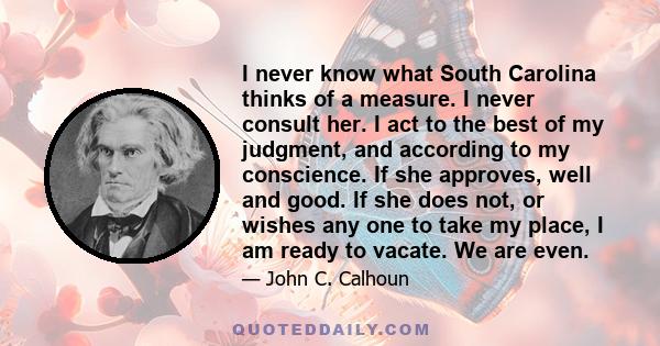 I never know what South Carolina thinks of a measure. I never consult her. I act to the best of my judgment, and according to my conscience. If she approves, well and good. If she does not, or wishes any one to take my