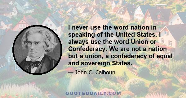 I never use the word nation in speaking of the United States. I always use the word Union or Confederacy. We are not a nation but a union, a confederacy of equal and sovereign States.