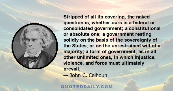 Stripped of all its covering, the naked question is, whether ours is a federal or consolidated government; a constitutional or absolute one; a government resting solidly on the basis of the sovereignty of the States, or 