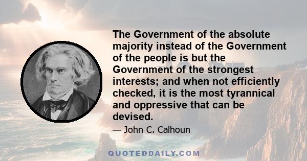 The Government of the absolute majority instead of the Government of the people is but the Government of the strongest interests; and when not efficiently checked, it is the most tyrannical and oppressive that can be