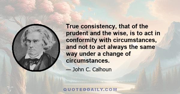 True consistency, that of the prudent and the wise, is to act in conformity with circumstances, and not to act always the same way under a change of circumstances.