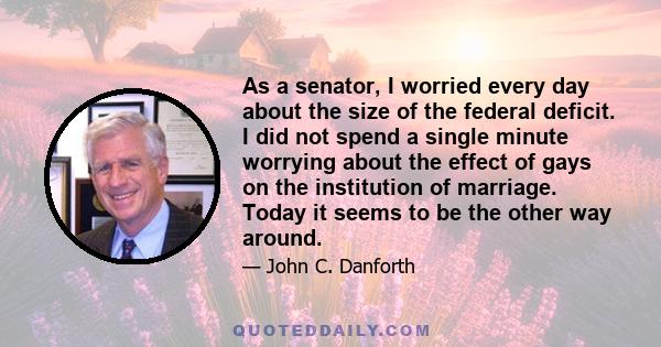 As a senator, I worried every day about the size of the federal deficit. I did not spend a single minute worrying about the effect of gays on the institution of marriage. Today it seems to be the other way around.