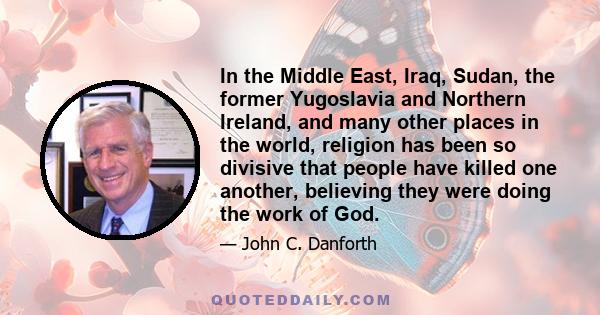 In the Middle East, Iraq, Sudan, the former Yugoslavia and Northern Ireland, and many other places in the world, religion has been so divisive that people have killed one another, believing they were doing the work of