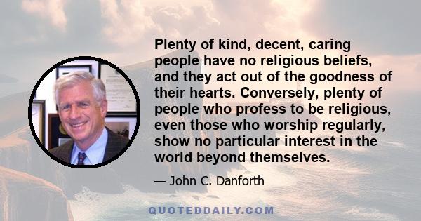 Plenty of kind, decent, caring people have no religious beliefs, and they act out of the goodness of their hearts. Conversely, plenty of people who profess to be religious, even those who worship regularly, show no