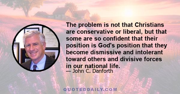 The problem is not that Christians are conservative or liberal, but that some are so confident that their position is God's position that they become dismissive and intolerant toward others and divisive forces in our