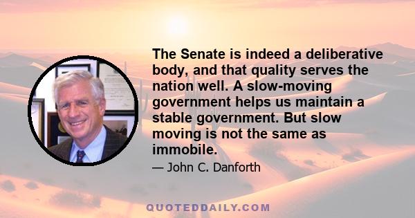 The Senate is indeed a deliberative body, and that quality serves the nation well. A slow-moving government helps us maintain a stable government. But slow moving is not the same as immobile.